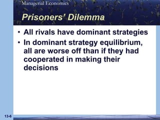 Prisoners’ Dilemma All rivals have dominant strategies In dominant strategy equilibrium, all are worse off than if they had cooperated in making their decisions 13- 