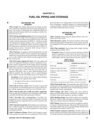 CHAPTER 13
FUEL-OIL PIPING AND STORAGE
SECTION MC 1301
GENERAL
1301.1 Scope. This chapter shall govern the design, installa-
tion, construction and repair of fuel-oil storage and piping sys-
tems. The storage of flammable and combustible liquids not
addressed in this chapter shall be in accordance with the New
York City Fire Code.
1301.2 Storage and piping systems. Fuel-oil storage and pip-
ing systems shall comply with the requirements of Chapter 13
and, to the extent not otherwise provided for in this code, shall
comply with the requirements of NFPA 31. All above-ground
and underground storage facilities with a combined storage
capacity of over 1,100 gallons (4160 L) shall also comply with
the requirements of the New York State Department of Environ-
mental Conservation’s Petroleum Bulk Storage Code; 6
NYCRR Parts 612, 613 and 614.
1301.3 Fuel type. An appliance shall be designed for use with
the type of fuel to which it will be connected. Such appliance
shall not be converted from the fuel specified on the rating plate
for use with a different fuel without securing reapproval from
the commissioner.
1301.4 Fuel tanks, piping and valves. The tank, piping and
valves for appliances burning oil shall be installed in accor-
dance with the requirements of this chapter. When oil burning
equipment is served by a tank located such that any part of the
tank is above the level of the burner inlet connection and where
the fuel supply line is taken from the top of the tank, an
approved anti-siphon valve or other siphon-breaking device
shall be installed. The anti-siphon valve or siphon-breaking
device shall be located at the highest point in the supply line.
Exceptions: An anti-siphon valve or other siphon-breaking
device shall not be required where either:
1. An approved foot valve is used in the tank, or
2. No. 6 fuel oil is used.
1301.5 Out of service system. Fuel-oil storage systems that
are temporarily or permanently taken out of service shall com-
ply with the requirements of the New York City‡ Fire Code.
1301.6 Fuel-oil spill and overfill prevention equipment.
Fuel-oil spill and overfill prevention equipment shall comply
with EPA 40 CFR Parts 280, and Section 1305.6.6.
1301.7 Portable fire extinguishers. Portable fire
extinguishers with a minimum weight of 30 pounds (13.64 kg)
shall be provided as required by the New York City‡ Fire Code
and NFPA 10.
1301.8 Absorbent materials. The building owner shall main-
tain a sufficient quantity of absorbent materials near fuel-oil
storage tanks, pumps, and related equipment to control leaks
and slipping hazards.
1301.9 Certificate of fitness. Where fuel-oil piping systems
utilize pumps to transfer fuel oil to equipment at levels above
the lowest floor or to storage tanks at levels above the lowest
floor in buildings, a qualified employee or contracted general
company holding a certificate of fitness from the Fire Depart-
ment shall maintain the fuel-oil system.
SECTION MC 1302
MATERIAL
1302.1 General. Piping materials shall conform to the stan-
dards cited in this section.
1302.2 Rated for system. All materials shall be rated for the
operating temperatures and pressures of the system, and shall
be compatible with the type of liquid being handled by the sys-
tem.
1302.3 Pipe standards. Fuel-oil pipe shall comply with the
standards listed in Table 1302.3.
Exception: Piping for fuel-oil systems utilizing a transfer
pump to equipment at levels above the lowest floor or to
storage tanks at levels above the lowest floor in buildings
shall comply with the requirements of Section 1305.9.5.
TABLE 1302.3a
‡
FUEL OIL PIPING
MATERIAL STANDARD (see Chapter 15)
Brass pipe ASTM B 43
Copper or copper-alloy pipe ASTM B 42; ASTM B 302
Copper or copper-alloy tubing
(Type K)
ASTM B 75; ASTM B 88;
ASTM B 280
Labeled pipe (See Section 1302.4)
Nonmetallic pipe ASTM D 2996
Steel pipe ASTM A 53; ASTM A 106
a. Brass tubing, steel tubing and copper tubing L or M are not permitted.
1302.4 Nonmetallic pipe. All nonmetallic pipe shall be listed
and labeled as being acceptable for the intended application for
flammable and combustible liquids. Nonmetallic pipe shall be
installed only outside, underground.
1302.5 Fittings and valves. Fittings and valves shall be
approved for the piping systems, and shall be compatible with,
or shall be of the same material as, the pipe or tubing.
1302.6 Bending of pipe. Pipe shall be approved for bending.
Pipe bends shall be made with approved equipment. The bend
shall not exceed the structural limitations of the pipe.
1302.7 Pumps. Pumps that are not part of an appliance shall be
of a positive-displacement type. The pump shall automatically
shut off the supply when not in operation. Pumps shall be listed
and labeled in accordance with UL 343.
1302.8 Flexible connectors and hoses. Flexible metal con-
nectors and hoses used where rigid connections are impractical
or to reduce the effectof jarring and vibration shallbe listedand
2008 NEW YORK CITY MECHANICAL CODE 107
➡
➡
113_NYC_2008_IMC.prn
M:dataCODESSTATE CODESNew York City2008MechanicalFinal VP13_NYC_2008_IMC.vp
Monday, June 02, 2008 1:05:09 PM
Color profile: Generic CMYK printer profile
Composite Default screen
 