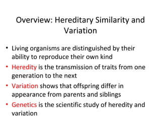 Overview: Hereditary Similarity and
Variation
• Living organisms are distinguished by their
ability to reproduce their own kind
• Heredity is the transmission of traits from one
generation to the next
• Variation shows that offspring differ in
appearance from parents and siblings
• Genetics is the scientific study of heredity and
variation
 