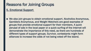 Reasons for Joining Groups
5. Emotional Support
■ We also join groups to obtain emotional support. Alcoholics Anonymous,
Gamblers Anonymous, and Weight Watchers are good examples of
groups that provide emotional support for their members. A quick
perusal of ads in the local paper or a quick surfing of the Internet will
demonstrate the importance of this need, as there are hundreds of
different types of support groups. Survivor, contestants might form
alliances to increase the odds of not being voted off the island.
 