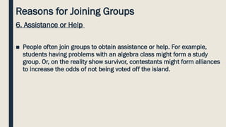 Reasons for Joining Groups
6. Assistance or Help
■ People often join groups to obtain assistance or help. For example,
students having problems with an algebra class might form a study
group. Or, on the reality show survivor, contestants might form alliances
to increase the odds of not being voted off the island.
 
