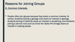 Reasons for Joining Groups
6. Common Interests
 People often join groups because they share a common interest. At
school, students joining a geology club share an interest in geology,
students joining a fraternity share an interest in socializing, and students
joining a service club such as Circle Kor Alpha Phi Omega share an
interest in helping people.
 