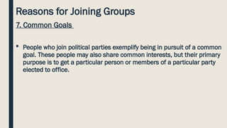 Reasons for Joining Groups
7. Common Goals
 People who join political parties exemplify being in pursuit of a common
goal. These people may also share common interests, but their primary
purpose is to get a particular person or members of a particular party
elected to office.
 