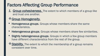 Factors Affecting Group Performance
1. Group cohesiveness. The extent to which members of a group like
and trust one another.
Group Homogeneity.
 Homogeneous groups. Groups whose members share the same
characteristics.
 Heterogeneous groups. Groups whose members share few similarities.
 Slightly heterogeneous groups. Groups in which a few group members
have different characteristics from the rest of the group.
Stability. The extent to which the membership of a group remains
consistent over time.
 