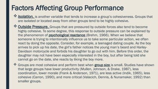 Factors Affecting Group Performance
 Isolation. is another variable that tends to increase a group’s cohesiveness. Groups that
are isolated or located away from other groups tend to be highly cohesive.
 Outside Pressure. Groups that are pressured by outside forces also tend to become
highly cohesive. To some degree, this response to outside pressure can be explained by
the phenomenon of psychological reactance (Brehm, 1966). When we believe that
someone is trying to intentionally influence us to take some particular action, we often
react by doing the opposite. Consider, for example, a teenaged dating couple. As the boy
arrives to pick up his date, the girl’s father notices the young man’s beard and Harley-
Davidson motorcycle and forbids his daughter to go out with him. Before this order, the
daughter may not have been especially interested in the boy, but after being told she
cannot go on the date, she reacts by liking the boy more.
 Groups are most cohesive and perform best when group size is small. Studies have shown
that large groups have lower productivity (Mullen, Johnson, & Drake, 1987), less
coordination, lower morale (Frank & Anderson, 1971), are less active (Indik, 1965), less
cohesive (Carron, 1990), and more critical (Valacich, Dennis, & Nunamaker, 1992) than
smaller groups.
 