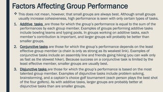 Factors Affecting Group Performance
 This does not mean, however, that small groups are always best. Although small groups
usually increase cohesiveness, high performance is seen with only certain types of tasks.
1. Additive tasks are those for which the group’s performance is equal to the sum of the
performances by each group member. Examples of groups performing additive tasks
include bowling teams and typing pools. In groups working on additive tasks, each
member’s contribution is important, and larger groups will probably be better than
smaller groups.
2. Conjunctive tasks are those for which the group’s performance depends on the least
effective group member (a chain is only as strong as its weakest link). Examples of
conjunctive tasks include an assembly line and friends going hiking (you can walk only
as fast as the slowest hiker). Because success on a conjunctive task is limited by the
least effective member, smaller groups are usually best.
3. Disjunctive tasks are those for which the group’s performance is based on the most
talented group member. Examples of disjunctive tasks include problem solving,
brainstorming, and a captain’s choice golf tournament (each person plays the best shot
of the four golfers). As with additive tasks, larger groups are probably better at
disjunctive tasks than are smaller groups.
 