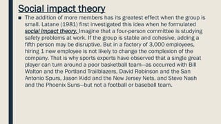Social impact theory
■ The addition of more members has its greatest effect when the group is
small. Latane (1981) first investigated this idea when he formulated
social impact theory. Imagine that a four-person committee is studying
safety problems at work. If the group is stable and cohesive, adding a
fifth person may be disruptive. But in a factory of 3,000 employees,
hiring 1 new employee is not likely to change the complexion of the
company. That is why sports experts have observed that a single great
player can turn around a poor basketball team—as occurred with Bill
Walton and the Portland Trailblazers, David Robinson and the San
Antonio Spurs, Jason Kidd and the New Jersey Nets, and Steve Nash
and the Phoenix Suns—but not a football or baseball team.
 