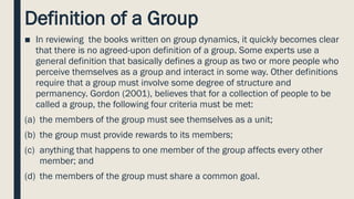 Definition of a Group
■ In reviewing the books written on group dynamics, it quickly becomes clear
that there is no agreed-upon definition of a group. Some experts use a
general definition that basically defines a group as two or more people who
perceive themselves as a group and interact in some way. Other definitions
require that a group must involve some degree of structure and
permanency. Gordon (2001), believes that for a collection of people to be
called a group, the following four criteria must be met:
(a) the members of the group must see themselves as a unit;
(b) the group must provide rewards to its members;
(c) anything that happens to one member of the group affects every other
member; and
(d) the members of the group must share a common goal.
 