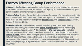 Factors Affecting Group Performance
4. Communication Structure. Another variable that can affect a group’s performance
is its communication structure, or network. For a group to perform successfully, good
communication among members is essential.
5. Group Roles. Another factor that affects the performance of a group is the extent to
which its members assume different roles. For a group to be successful, its members’
roles must fall into one of two categories: task oriented and social oriented (Stewart,
Fulmer, & Barrick, 2005).
Task-oriented roles involve behaviors such as offering new ideas, coordinating
activities, and finding new information. Social-oriented roles involve encouraging
cohesiveness and participation. A third category— the individual role —includes
blocking group activities, calling attention to oneself, and avoiding group interaction.
Individual roles seldom result in higher group productivity. Group members will often
naturally assume these roles on the basis of their individual personalities and
experiences. For example, people high in conscientiousness tend to fill task-oriented
roles, and people high in agreeableness tend to fill social-oriented roles (Stewart et
al., 2005).
 