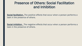 Presence of Others: Social Facilitation
and Inhibition
Social facilitation. The positive effects that occur when a person performs a
task in the presence of others.
Social inhibition. The negative effects that occur when a person performs a
task in the presence of others.
 