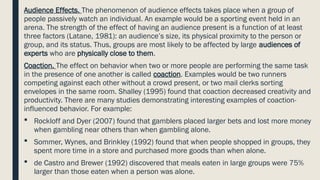 Audience Effects. The phenomenon of audience effects takes place when a group of
people passively watch an individual. An example would be a sporting event held in an
arena. The strength of the effect of having an audience present is a function of at least
three factors (Latane, 1981): an audience’s size, its physical proximity to the person or
group, and its status. Thus, groups are most likely to be affected by large audiences of
experts who are physically close to them.
Coaction. The effect on behavior when two or more people are performing the same task
in the presence of one another is called coaction. Examples would be two runners
competing against each other without a crowd present, or two mail clerks sorting
envelopes in the same room. Shalley (1995) found that coaction decreased creativity and
productivity. There are many studies demonstrating interesting examples of coaction-
influenced behavior. For example:
 Rockloff and Dyer (2007) found that gamblers placed larger bets and lost more money
when gambling near others than when gambling alone.
 Sommer, Wynes, and Brinkley (1992) found that when people shopped in groups, they
spent more time in a store and purchased more goods than when alone.
 de Castro and Brewer (1992) discovered that meals eaten in large groups were 75%
larger than those eaten when a person was alone.
 