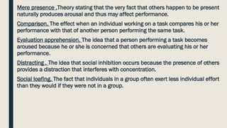 Mere presence .Theory stating that the very fact that others happen to be present
naturally produces arousal and thus may affect performance.
Comparison. The effect when an individual working on a task compares his or her
performance with that of another person performing the same task.
Evaluation apprehension. The idea that a person performing a task becomes
aroused because he or she is concerned that others are evaluating his or her
performance.
Distracting . The idea that social inhibition occurs because the presence of others
provides a distraction that interferes with concentration.
Social loafing. The fact that individuals in a group often exert less individual effort
than they would if they were not in a group.
 