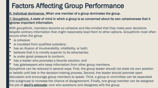 Factors Affecting Group Performance
6. Individual dominance. When one member of a group dominates the group.
7. Groupthink. A state of mind in which a group is so concerned about its own cohesiveness that it
ignores important information.
With groupthink, members become so cohesive and like-minded that they make poor decisions
despite contrary information that might reasonably lead them to other options. Groupthink most often
occurs when the group
 is cohesive;
 is insulated from qualified outsiders;
 has an illusion of invulnerability, infallibility, or both;
 believes that it is morally superior to its adversaries;
 is under great pressure to conform;
 has a leader who promotes a favorite solution; and
 has gatekeepers who keep information from other group members.
Groupthink can be reduced in several ways. First, the group leader should not state his own position
or beliefs until late in the decision-making process. Second, the leader should promote open
discussion and encourage group members to speak. Third, a group or committee can be separated
into subgroups to increase the chance of disagreement. Finally, one group member can be assigned
the job of devil’s advocate—one who questions and disagrees with the group.
 