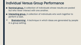Individual Versus Group Performance
■ Nominal group. A collection of individuals whose results are pooled
but who never interact with one another.
■ Interacting group. A collection of individuals who work together to
perform a task.
 Brainstorming . A technique in which ideas are generated by people
in a group setting.
 