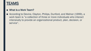 TEAMS
■ What Is a Work Team?
■ According to Devine, Clayton, Philips, Dunford, and Melner (1999), a
work team is “a collection of three or more individuals who interact
intensively to provide an organizational product, plan, decision, or
service”.
 