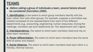 TEAMS
■ .Before calling a group of individuals a team, several factors should
be considered (Donnellon,1996).
1. Identification is the extent to which group members identify with the
team rather than with other groups. For example, suppose a committee was
created composed of one representative from each of five different
departments (e.g., accounting, engineering, human resources). During the
meetings, members use such statements as “Our department won’t agree.
2. Interdependence. The extent to which team members need and rely on
other team members.
3. Power differentiation. The extent to which team members have the same
level of power and respect.
4. Social distance. The extent to which team members treat each other in a
friendly, informal manner.
 