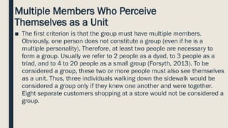 Multiple Members Who Perceive
Themselves as a Unit
■ The first criterion is that the group must have multiple members.
Obviously, one person does not constitute a group (even if he is a
multiple personality). Therefore, at least two people are necessary to
form a group. Usually we refer to 2 people as a dyad, to 3 people as a
triad, and to 4 to 20 people as a small group (Forsyth, 2013). To be
considered a group, these two or more people must also see themselves
as a unit. Thus, three individuals walking down the sidewalk would be
considered a group only if they knew one another and were together.
Eight separate customers shopping at a store would not be considered a
group.
 