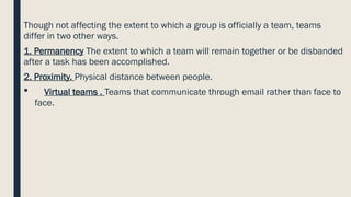 Though not affecting the extent to which a group is officially a team, teams
differ in two other ways.
1. Permanency The extent to which a team will remain together or be disbanded
after a task has been accomplished.
2. Proximity. Physical distance between people.
 Virtual teams . Teams that communicate through email rather than face to
face.
 