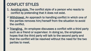 CONFLICT STYLES
1. Avoiding style. The conflict style of a person who reacts to
conflict by pretending that it does not exist.
 Withdrawal. An approach to handling conflict in which one of
the parties removes him/herself from the situation to avoid
the conflict.
 Triangling. An employee discusses a conflict with a third party
such as a friend or supervisor. In doing so, the employee
hopes that the third party will talk to the second party and
that the conflict will be resolved without the need for the two
parties to meet.
 