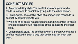 CONFLICT STYLES
2. Accommodating style. The conflict style of a person who
tends to respond to conflict by giving in to the other person.
3. Forcing style. The conflict style of a person who responds to
conflict by always trying to win.
 Winning at all costs. An approach to handling conflict in which
one side seeks to win regardless of the damage to the other
side.
4. Collaborating style. The conflict style of a person who wants a
conflict resolved in such a way that both sides get what they
want.
 