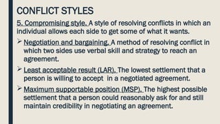 CONFLICT STYLES
5. Compromising style. A style of resolving conflicts in which an
individual allows each side to get some of what it wants.
 Negotiation and bargaining. A method of resolving conflict in
which two sides use verbal skill and strategy to reach an
agreement.
 Least acceptable result (LAR). The lowest settlement that a
person is willing to accept in a negotiated agreement.
 Maximum supportable position (MSP). The highest possible
settlement that a person could reasonably ask for and still
maintain credibility in negotiating an agreement.
 