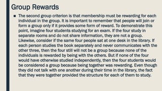 Group Rewards
■ The second group criterion is that membership must be rewarding for each
individual in the group. It is important to remember that people will join or
form a group only if it provides some form of reward. To demonstrate this
point, imagine four students studying for an exam. If the four study in
separate rooms and do not share information, they are not a group.
Likewise, consider if the same four people sat at one desk in the library. If
each person studies the book separately and never communicates with the
other three, then the four still will not be a group because none of the
individuals is rewarded by being with the others. But if none of the four
would have otherwise studied independently, then the four students would
be considered a group because being together was rewarding. Even though
they did not talk with one another during their time in the library, the fact
that they were together provided the structure for each of them to study.
 
