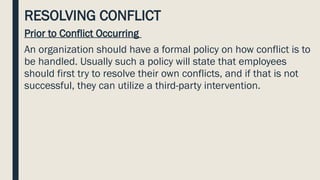 RESOLVING CONFLICT
Prior to Conflict Occurring
An organization should have a formal policy on how conflict is to
be handled. Usually such a policy will state that employees
should first try to resolve their own conflicts, and if that is not
successful, they can utilize a third-party intervention.
 