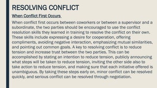 RESOLVING CONFLICT
When Conflict First Occurs
When conflict first occurs between coworkers or between a supervisor and a
subordinate, the two parties should be encouraged to use the conflict
resolution skills they learned in training to resolve the conflict on their own.
These skills include expressing a desire for cooperation, offering
compliments, avoiding negative interaction, emphasizing mutual similarities,
and pointing out common goals. A key to resolving conflict is to reduce
tension and increase trust between the two parties. This can be
accomplished by stating an intention to reduce tension, publicly announcing
what steps will be taken to reduce tension, inviting the other side also to
take action to reduce tension, and making sure that each initiative offered is
unambiguous. By taking these steps early on, minor conflict can be resolved
quickly, and serious conflict can be resolved through negotiation.
 