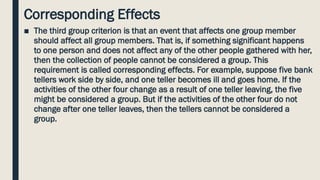 Corresponding Effects
■ The third group criterion is that an event that affects one group member
should affect all group members. That is, if something significant happens
to one person and does not affect any of the other people gathered with her,
then the collection of people cannot be considered a group. This
requirement is called corresponding effects. For example, suppose five bank
tellers work side by side, and one teller becomes ill and goes home. If the
activities of the other four change as a result of one teller leaving, the five
might be considered a group. But if the activities of the other four do not
change after one teller leaves, then the tellers cannot be considered a
group.
 