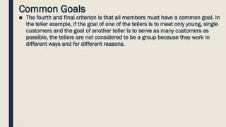 Common Goals
■ The fourth and final criterion is that all members must have a common goal. In
the teller example, if the goal of one of the tellers is to meet only young, single
customers and the goal of another teller is to serve as many customers as
possible, the tellers are not considered to be a group because they work in
different ways and for different reasons.
 