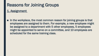Reasons for Joining Groups
1. Assignment
■ In the workplace, the most common reason for joining groups is that
employees are assigned to them. For example, a new employee might
be assigned to a department with 5 other employees, 5 employees
might be appointed to serve on a committee, and 10 employees are
scheduled for the same training class.
 