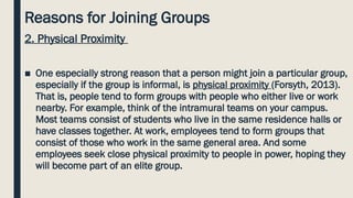 Reasons for Joining Groups
2. Physical Proximity
■ One especially strong reason that a person might join a particular group,
especially if the group is informal, is physical proximity (Forsyth, 2013).
That is, people tend to form groups with people who either live or work
nearby. For example, think of the intramural teams on your campus.
Most teams consist of students who live in the same residence halls or
have classes together. At work, employees tend to form groups that
consist of those who work in the same general area. And some
employees seek close physical proximity to people in power, hoping they
will become part of an elite group.
 