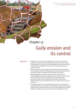 13–1
Soil conservation guidelines for Queensland
Chapter 13 Gully erosion and its control
Chapter 13
Gully erosion and
its control
•	 Gullying occurs in many parts of Queensland. Under natural conditions
gullying is an important process of landscape evolution. However, human-
induced gullying is a serious form of land degradation reducing soil fertility,
inhibiting access, damaging infrastructure, reducing water quality and
degrading habitat.
•	 Maintaining ground cover throughout the catchment, protecting drainage
lines, dispersing runoff, and avoiding exposure of dispersive subsoils are all
potentially important strategies to prevent gullies from forming.
•	 Remediating gullies and preventing them from forming requires an
understanding of the processes of gully formation and of the characteristics
that make particular parts of a landscape prone to gullying. These
processes are often not well understood; the relative contribution of
different downstream and upstream factors is, for instance, still a source of
conjecture.
•	 Controlling a gully once it has started generally requires a combination of
engineering structures, earthworks and revegetation. Gully control works are
expensive, have a high risk of failure, and are only justifiable where the gully
threatens valuable assets (such as infrastructure or highly fertile land).
Key points
 