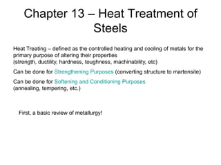 Chapter 13 – Heat Treatment of
Steels
Heat Treating – defined as the controlled heating and cooling of metals for the
primary purpose of altering their properties
(strength, ductility, hardness, toughness, machinability, etc)
Can be done for Strengthening Purposes (converting structure to martensite)
Can be done for Softening and Conditioning Purposes
(annealing, tempering, etc.)

First, a basic review of metallurgy!

 