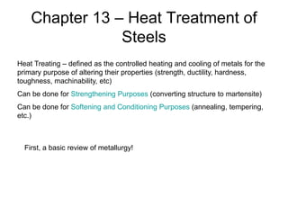 Chapter 13 – Heat Treatment of
Steels
Heat Treating – defined as the controlled heating and cooling of metals for the
primary purpose of altering their properties (strength, ductility, hardness,
toughness, machinability, etc)
Can be done for Strengthening Purposes (converting structure to martensite)
Can be done for Softening and Conditioning Purposes (annealing, tempering,
etc.)
First, a basic review of metallurgy!
 