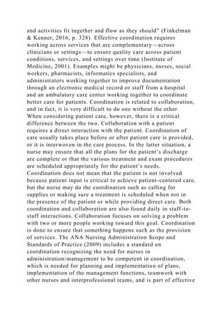 and activities fit together and flow as they should” (Finkelman
& Kenner, 2016, p. 328). Effective coordination requires
working across services that are complementary—across
clinicians or settings—to ensure quality care across patient
conditions, services, and settings over time (Institute of
Medicine, 2001). Examples might be physicians, nurses, social
workers, pharmacists, informatics specialists, and
administrators working together to improve documentation
through an electronic medical record or staff from a hospital
and an ambulatory care center working together to coordinate
better care for patients. Coordination is related to collaboration,
and in fact, it is very difficult to do one without the other.
When considering patient care, however, there is a critical
difference between the two. Collaboration with a patient
requires a direct interaction with the patient. Coordination of
care usually takes place before or after patient care is provided,
or it is interwoven in the care process. In the latter situation, a
nurse may ensure that all the plans for the patient’s discharge
are complete or that the various treatment and exam procedures
are scheduled appropriately for the patient’s needs.
Coordination does not mean that the patient is not involved
because patient input is critical to achieve patient-centered care,
but the nurse may do the coordination such as calling for
supplies or making sure a treatment is scheduled when not in
the presence of the patient or while providing direct care. Both
coordination and collaboration are also found daily in staff-to-
staff interactions. Collaboration focuses on solving a problem
with two or more people working toward this goal. Coordination
is done to ensure that something happens such as the provision
of services. The ANA Nursing Administration Scope and
Standards of Practice (2009) includes a standard on
coordination recognizing the need for nurses in
administration/management to be competent in coordination,
which is needed for planning and implementation of plans,
implementation of the management functions, teamwork with
other nurses and interprofessional teams, and is part of effective
 