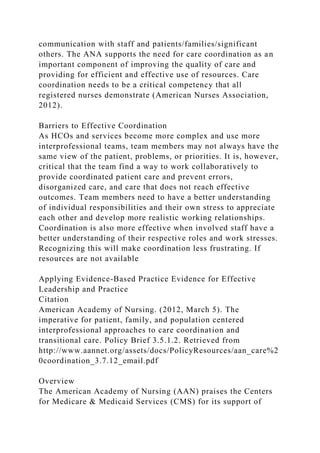communication with staff and patients/families/significant
others. The ANA supports the need for care coordination as an
important component of improving the quality of care and
providing for efficient and effective use of resources. Care
coordination needs to be a critical competency that all
registered nurses demonstrate (American Nurses Association,
2012).
Barriers to Effective Coordination
As HCOs and services become more complex and use more
interprofessional teams, team members may not always have the
same view of the patient, problems, or priorities. It is, however,
critical that the team find a way to work collaboratively to
provide coordinated patient care and prevent errors,
disorganized care, and care that does not reach effective
outcomes. Team members need to have a better understanding
of individual responsibilities and their own stress to appreciate
each other and develop more realistic working relationships.
Coordination is also more effective when involved staff have a
better understanding of their respective roles and work stresses.
Recognizing this will make coordination less frustrating. If
resources are not available
Applying Evidence-Based Practice Evidence for Effective
Leadership and Practice
Citation
American Academy of Nursing. (2012, March 5). The
imperative for patient, family, and population centered
interprofessional approaches to care coordination and
transitional care. Policy Brief 3.5.1.2. Retrieved from
http://www.aannet.org/assets/docs/PolicyResources/aan_care%2
0coordination_3.7.12_email.pdf
Overview
The American Academy of Nursing (AAN) praises the Centers
for Medicare & Medicaid Services (CMS) for its support of
 