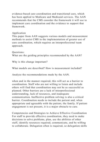 evidence-based care coordination and transitional care, which
has been applied to Medicare and Medicaid services. The AAN
recommends that the CMS consider the framework it will use to
implement care coordination and the evidence to support that
framework.
Application
This paper from AAN suggests various models and measurement
methods to assist CMS in the implementation of greater use of
care coordination, which requires an interprofessional team
approach.
Questions:
What are the guiding principles recommended by the AAN?
Why is this change important?
What models are described? How is measurement included?
Analyze the recommendations made by the AAN.
when and in the manner required, this will act as a barrier to
coordination. Staff who are not willing to listen and include
others will find that coordination may not be as successful as
planned. Other barriers are a lack of interprofessional
understanding, lack of resources, and inadequate
communication. Ineffective problem solving is also a critical
barrier. Coordination needs to include the patient and, when
appropriate and agreeable with the patient, the family. If patient
engagement is not present, it is a major obstacle to care.
Competencies and Strategies to Achieve Effective Coordination
For staff to provide effective coordination, they need to make
decisions to solve problems, plan, use the abilities of other
staff, identify resources required, communicate, and be willing
to collaborate. Delegation often is required, so delegation skills
 