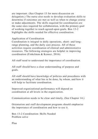 are important. (See Chapter 15 for more discussion on
delegation.) The nurse also needs to develop evaluation skills to
determine if outcomes are met as well as when to change course
or make adjustments. The skills required for coordination are
the same ones required for collaboration, with the primary goal
of working together to reach agreed-upon goals. Box 13-2
highlights the skills needed for effective coordination.
Application of Coordination
Coordination is integral to daily operations, short- and long-
range planning, and the daily care process. All of these
activities require coordination of clinical and administrative
resources. The following strategies are helpful in improving
coordination (Finkelman & Kenner, 2016):
All staff need to understand the importance of coordination.
All staff should have a clear understanding of purpose and
goals.
All staff should have knowledge of policies and procedures with
an understanding of what has to be done, by whom, and how it
will help to facilitate coordination.
Improved organizational performance will depend on
coordination at all levels in the organization.
Communication needs to be clear and timely. (See Chapter 14.)
Orientation and staff development programs should emphasize
the importance of coordination and how to use it.
Box 13-2 Coordination: Skills Needed
Problem solve
Plan
 
