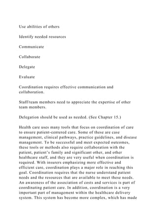 Use abilities of others
Identify needed resources
Communicate
Collaborate
Delegate
Evaluate
Coordination requires effective communication and
collaboration.
Staff/team members need to appreciate the expertise of other
team members.
Delegation should be used as needed. (See Chapter 15.)
Health care uses many tools that focus on coordination of care
to ensure patient-centered care. Some of these are case
management, clinical pathways, practice guidelines, and disease
management. To be successful and meet expected outcomes,
these tools or methods also require collaboration with the
patient, patient’s family and significant other, and other
healthcare staff, and they are very useful when coordination is
required. With insurers emphasizing more effective and
efficient care, coordination plays a major role in reaching this
goal. Coordination requires that the nurse understand patient
needs and the resources that are available to meet these needs.
An awareness of the association of costs and services is part of
coordinating patient care. In addition, coordination is a very
important part of management within the healthcare delivery
system. This system has become more complex, which has made
 