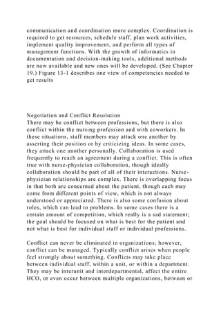 communication and coordination more complex. Coordination is
required to get resources, schedule staff, plan work activities,
implement quality improvement, and perform all types of
management functions. With the growth of informatics in
documentation and decision-making tools, additional methods
are now available and new ones will be developed. (See Chapter
19.) Figure 13-1 describes one view of competencies needed to
get results
Negotiation and Conflict Resolution
There may be conflict between professions, but there is also
conflict within the nursing profession and with coworkers. In
these situations, staff members may attack one another by
asserting their position or by criticizing ideas. In some cases,
they attack one another personally. Collaboration is used
frequently to reach an agreement during a conflict. This is often
true with nurse-physician collaboration, though ideally
collaboration should be part of all of their interactions. Nurse-
physician relationships are complex. There is overlapping focus
in that both are concerned about the patient, though each may
come from different points of view, which is not always
understood or appreciated. There is also some confusion about
roles, which can lead to problems. In some cases there is a
certain amount of competition, which really is a sad statement;
the goal should be focused on what is best for the patient and
not what is best for individual staff or individual professions.
Conflict can never be eliminated in organizations; however,
conflict can be managed. Typically conflict arises when people
feel strongly about something. Conflicts may take place
between individual staff, within a unit, or within a department.
They may be interunit and interdepartmental, affect the entire
HCO, or even occur between multiple organizations, between or
 