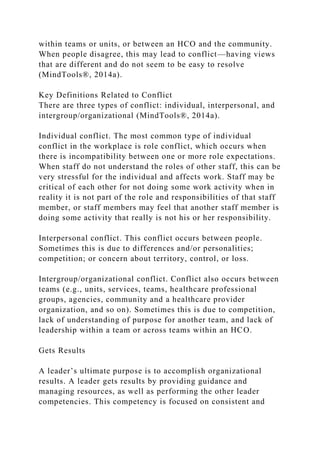 within teams or units, or between an HCO and the community.
When people disagree, this may lead to conflict—having views
that are different and do not seem to be easy to resolve
(MindTools®, 2014a).
Key Definitions Related to Conflict
There are three types of conflict: individual, interpersonal, and
intergroup/organizational (MindTools®, 2014a).
Individual conflict. The most common type of individual
conflict in the workplace is role conflict, which occurs when
there is incompatibility between one or more role expectations.
When staff do not understand the roles of other staff, this can be
very stressful for the individual and affects work. Staff may be
critical of each other for not doing some work activity when in
reality it is not part of the role and responsibilities of that staff
member, or staff members may feel that another staff member is
doing some activity that really is not his or her responsibility.
Interpersonal conflict. This conflict occurs between people.
Sometimes this is due to differences and/or personalities;
competition; or concern about territory, control, or loss.
Intergroup/organizational conflict. Conflict also occurs between
teams (e.g., units, services, teams, healthcare professional
groups, agencies, community and a healthcare provider
organization, and so on). Sometimes this is due to competition,
lack of understanding of purpose for another team, and lack of
leadership within a team or across teams within an HCO.
Gets Results
A leader’s ultimate purpose is to accomplish organizational
results. A leader gets results by providing guidance and
managing resources, as well as performing the other leader
competencies. This competency is focused on consistent and
 