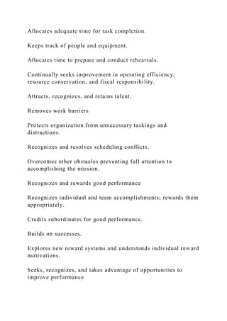 Allocates adequate time for task completion.
Keeps track of people and equipment.
Allocates time to prepare and conduct rehearsals.
Continually seeks improvement in operating efficiency,
resource conservation, and fiscal responsibility.
Attracts, recognizes, and retains talent.
Removes work barriers
Protects organization from unnecessary taskings and
distractions.
Recognizes and resolves scheduling conflicts.
Overcomes other obstacles preventing full attention to
accomplishing the mission.
Recognizes and rewards good performance
Recognizes individual and team accomplishments; rewards them
appropriately.
Credits subordinates for good performance.
Builds on successes.
Explores new reward systems and understands individual reward
motivations.
Seeks, recognizes, and takes advantage of opportunities to
improve performance
 