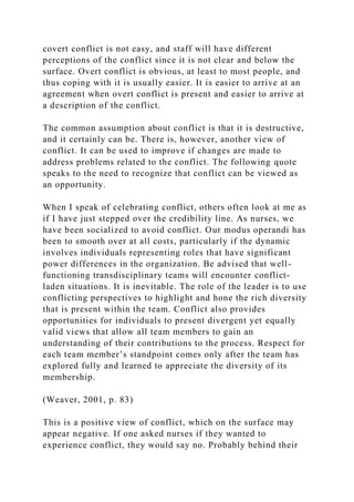 covert conflict is not easy, and staff will have different
perceptions of the conflict since it is not clear and below the
surface. Overt conflict is obvious, at least to most people, and
thus coping with it is usually easier. It is easier to arrive at an
agreement when overt conflict is present and easier to arrive at
a description of the conflict.
The common assumption about conflict is that it is destructive,
and it certainly can be. There is, however, another view of
conflict. It can be used to improve if changes are made to
address problems related to the conflict. The following quote
speaks to the need to recognize that conflict can be viewed as
an opportunity.
When I speak of celebrating conflict, others often look at me as
if I have just stepped over the credibility line. As nurses, we
have been socialized to avoid conflict. Our modus operandi has
been to smooth over at all costs, particularly if the dynamic
involves individuals representing roles that have significant
power differences in the organization. Be advised that well-
functioning transdisciplinary teams will encounter conflict-
laden situations. It is inevitable. The role of the leader is to use
conflicting perspectives to highlight and hone the rich diversity
that is present within the team. Conflict also provides
opportunities for individuals to present divergent yet equally
valid views that allow all team members to gain an
understanding of their contributions to the process. Respect for
each team member’s standpoint comes only after the team has
explored fully and learned to appreciate the diversity of its
membership.
(Weaver, 2001, p. 83)
This is a positive view of conflict, which on the surface may
appear negative. If one asked nurses if they wanted to
experience conflict, they would say no. Probably behind their
 