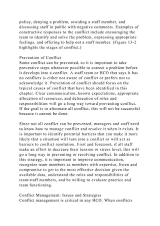 policy, denying a problem, avoiding a staff member, and
discussing staff in public with negative comments. Examples of
constructive responses to the conflict include encouraging the
team to identify and solve the problem, expressing appropriate
feelings, and offering to help out a staff member. (Figure 13-2
highlights the stages of conflict.)
Prevention of Conflict
Some conflict can be prevented, so it is important to take
preventive steps whenever possible to correct a problem before
it develops into a conflict. A staff team or HCO that says it has
no conflicts is either not aware of conflict or prefers not to
acknowledge it. Prevention of conflict should focus on the
typical causes of conflict that have been identified in this
chapter. Clear communication, known expectations, appropriate
allocation of resources, and delineation of roles and
responsibilities will go a long way toward preventing conflict.
If the goal is to eliminate all conflict, this will not be successful
because it cannot be done.
Since not all conflict can be prevented, managers and staff need
to know how to manage conflict and resolve it when it exists. It
is important to identify potential barriers that can make it more
likely that a situation will turn into a conflict or will act as
barriers to conflict resolution. First and foremost, if all staff
make an effort to decrease their tension or stress level, this will
go a long way in preventing or resolving conflict. In addition to
this strategy, it is important to improve communication,
recognize team members as members with expertise, listen and
compromise to get to the most effective decision given the
available data, understand the roles and responsibilities of
team/staff members, and be willing to evaluate practice and
team functioning.
Conflict Management: Issues and Strategies
Conflict management is critical in any HCO. When conflicts
 