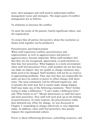 arise, then managers and staff need to understand conflict
management issues and strategies. The major goals of conflict
management are as follows:
To eliminate or decrease the conflict
To meet the needs of the patient, family/significant others, and
the organization
To ensure that all parties feel positive about the resolution so
future work together can be productive
Powerlessness and Empowerment
When staff experience conflict, powerlessness and
empowerment, as well as aggressiveness and passive-
aggressiveness, become important. When staff members feel
that they are not recognized, appreciated, or paid attention to,
then they feel powerless. What happens in a work environment
when staff feel powerless? First, staff members do not feel they
can make an impact; they are unable to change situations they
think need to be changed. Staff members will not be as creative
in approaching problems. They may feel they are responsible for
tasks yet have no control or power to effect change with these
tasks. The team community will be affected negatively, and
eventually the team may feel it cannot make change happen.
Staff may make any of the following comments: “Don’t bother
trying to make a difference,” “I can’t make a difference here,”
and “Who listens to us?” Morale deteriorates as staff feel more
and more powerless. New staff will soon pick up on the feeling
of powerlessness. In some respects, the powerlessness really
does diminish any effort for change. As was discussed in
Chapter 3, responding to change effectively is very important
today. In addition, when staff feel powerless, this greatly
impacts the organizational culture.
Power is about influencing decisions, controlling resources, and
 