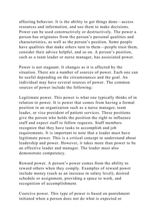 affecting behavior. It is the ability to get things done—access
resources and information, and use them to make decisions.
Power can be used constructively or destructively. The power a
person has originates from the person’s personal qualities and
characteristics, as well as the person’s position. Some people
have qualities that make others turn to them—people trust them,
consider their advice helpful, and so on. A person’s position,
such as a team leader or nurse manager, has associated power.
Power is not stagnant. It changes as it is affected by the
situation. There are a number of sources of power. Each one can
be useful depending on the circumstances and the goal. An
individual may have several sources of power. The common
sources of power include the following:
Legitimate power. This power is what one typically thinks of in
relation to power. It is power that comes from having a formal
position in an organization such as a nurse manager, team
leader, or vice president of patient services. These positions
give the person who holds the position the right to influence
staff and expect staff to follow requests. Staff members
recognize that they have tasks to accomplish and job
requirements. It is important to note that a leader must have
legitimate power. This is a critical concept to understand about
leadership and power. However, it takes more than power to be
an effective leader and manager. The leader must also
demonstrate competency.
Reward power. A person’s power comes from the ability to
reward others when they comply. Examples of reward power
include money (such as an increase in salary level), desired
schedule or assignment, providing a space to work, and
recognition of accomplishment.
Coercive power. This type of power is based on punishment
initiated when a person does not do what is expected or
 