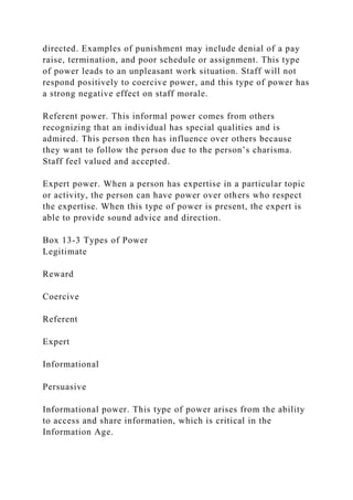 directed. Examples of punishment may include denial of a pay
raise, termination, and poor schedule or assignment. This type
of power leads to an unpleasant work situation. Staff will not
respond positively to coercive power, and this type of power has
a strong negative effect on staff morale.
Referent power. This informal power comes from others
recognizing that an individual has special qualities and is
admired. This person then has influence over others because
they want to follow the person due to the person’s charisma.
Staff feel valued and accepted.
Expert power. When a person has expertise in a particular topic
or activity, the person can have power over others who respect
the expertise. When this type of power is present, the expert is
able to provide sound advice and direction.
Box 13-3 Types of Power
Legitimate
Reward
Coercive
Referent
Expert
Informational
Persuasive
Informational power. This type of power arises from the ability
to access and share information, which is critical in the
Information Age.
 