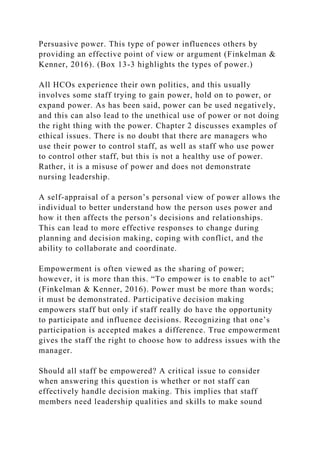 Persuasive power. This type of power influences others by
providing an effective point of view or argument (Finkelman &
Kenner, 2016). (Box 13-3 highlights the types of power.)
All HCOs experience their own politics, and this usually
involves some staff trying to gain power, hold on to power, or
expand power. As has been said, power can be used negatively,
and this can also lead to the unethical use of power or not doing
the right thing with the power. Chapter 2 discusses examples of
ethical issues. There is no doubt that there are managers who
use their power to control staff, as well as staff who use power
to control other staff, but this is not a healthy use of power.
Rather, it is a misuse of power and does not demonstrate
nursing leadership.
A self-appraisal of a person’s personal view of power allows the
individual to better understand how the person uses power and
how it then affects the person’s decisions and relationships.
This can lead to more effective responses to change during
planning and decision making, coping with conflict, and the
ability to collaborate and coordinate.
Empowerment is often viewed as the sharing of power;
however, it is more than this. “To empower is to enable to act”
(Finkelman & Kenner, 2016). Power must be more than words;
it must be demonstrated. Participative decision making
empowers staff but only if staff really do have the opportunity
to participate and influence decisions. Recognizing that one’s
participation is accepted makes a difference. True empowerment
gives the staff the right to choose how to address issues with the
manager.
Should all staff be empowered? A critical issue to consider
when answering this question is whether or not staff can
effectively handle decision making. This implies that staff
members need leadership qualities and skills to make sound
 