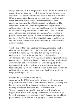 always the case. If it is not positive, it will not be effective. If a
group of nurses were surveyed, it would be surprising to get a
consensus that collaboration was always a positive experience.
Often attempts at collaboration mean struggle, conflict, and
sometimes ineffective results. Some research has been
conducted to assess the effectiveness of collaboration. The
Institute of Medicine (IOM) recognizes the importance of
collaboration in its rules to guide healthcare provider behavior
in the 21st-century healthcare system (2001). The 10th rule,
cooperation among clinicians, emphasizes, “cooperation in
patient care is more important than professional prerogatives
and roles” (p.93). To meet this rule, staff need to collaborate
and use effective teamwork, which is weak in the healthcare
delivery system.
The Future of Nursing: Leading Change, Advancing Health
(Institute of Medicine, 2011) includes collaboration in its
content. For example, by noting that nursing leadership
competencies need to be applied in “a collaborative
environment” (p.8) and “future, primary care and prevention are
central drivers of the healthcare system where interprofessional
collaboration and coordination are the norm” (p.2). In its
recommendations for priorities in research that focus on
teamwork, the report lists “identification of the main barriers to
collaboration between nurses and other healthcare staff in a
range of settings” (p.275).
Barriers to Effective Collaboration
As noted by the IOM, working in isolation with concern for
only your own profession is not effective; however, nursing also
has much work to do to improve the image of nursing and
nursing leadership. Salmon (2007) comments that
“improvements in care quality and safety will simply not
happen with nurses working by themselves. To take it a step
beyond what may seem obvious, it can’t happen just by adding
physicians to the equation. It’s going to take the partnered
 